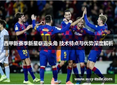 西甲新赛季新星崭露头角 技术特点与优势深度解析