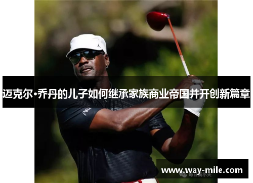 迈克尔·乔丹的儿子如何继承家族商业帝国并开创新篇章