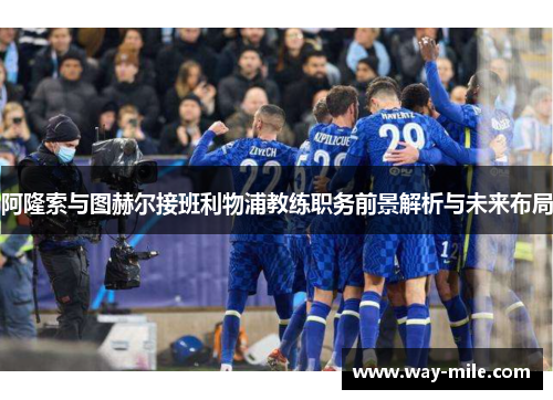 阿隆索与图赫尔接班利物浦教练职务前景解析与未来布局