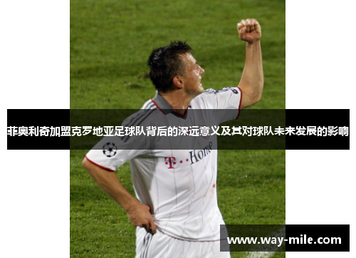 菲奥利奇加盟克罗地亚足球队背后的深远意义及其对球队未来发展的影响