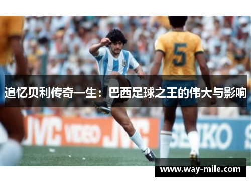 追忆贝利传奇一生:巴西足球之王的伟大与影响 追忆贝利传奇一生:巴西足球之王的伟大与影响
