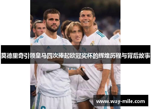 莫德里奇引领皇马四次捧起欧冠奖杯的辉煌历程与背后故事 莫德里奇引领皇马四次捧起欧冠奖杯的辉煌历程与背后故事