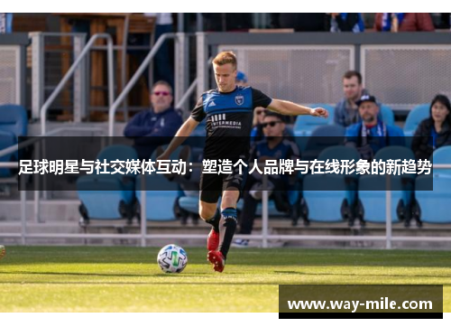足球明星与社交媒体互动:塑造个人品牌与在线形象的新趋势 足球明星与社交媒体互动:塑造个人品牌与在线形象的新趋势