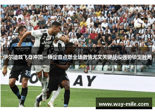 伊尔迪兹飞身冲顶一锤定音点燃全场激情尤文关键战役强势锁定胜局
