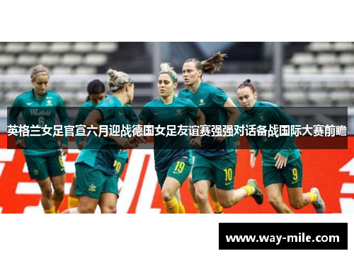英格兰女足官宣六月迎战德国女足友谊赛强强对话备战国际大赛前瞻