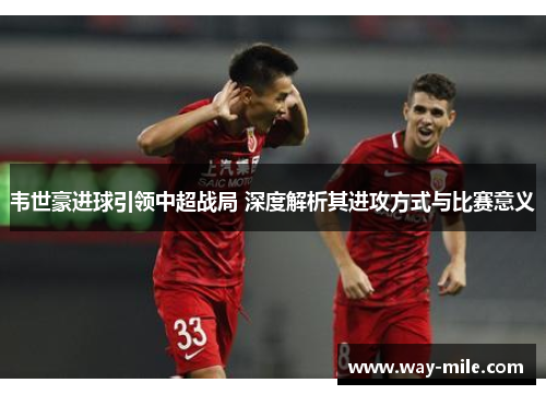 韦世豪进球引领中超战局 深度解析其进攻方式与比赛意义 韦世豪进球引领中超战局 深度解析其进攻方式与比赛意义