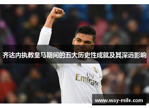齐达内执教皇马期间的五大历史性成就及其深远影响