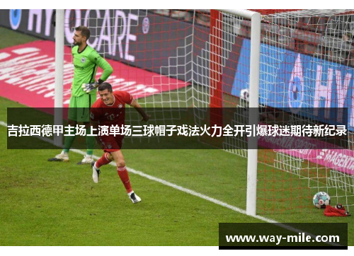 吉拉西德甲主场上演单场三球帽子戏法火力全开引爆球迷期待新纪录 吉拉西德甲主场上演单场三球帽子戏法火力全开引爆球迷期待新纪录
